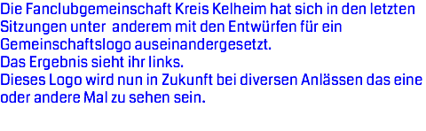 Die Fanclubgemeinschaft Kreis Kelheim hat sich in den letzten Sitzungen unter anderem mit den Entwürfen für ein Gemeinschaftslogo auseinandergesetzt.
Das Ergebnis sieht ihr links. Dieses Logo wird nun in Zukunft bei diversen Anlässen das eine oder andere Mal zu sehen sein.